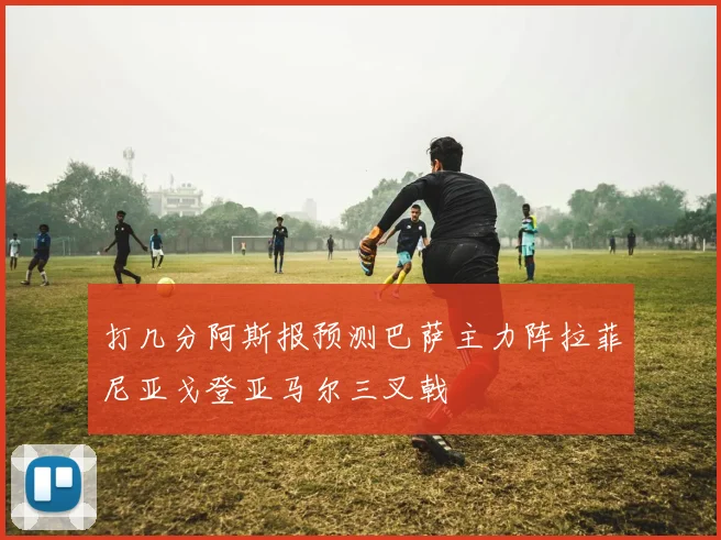 打几分阿斯报预测巴萨主力阵拉菲尼亚戈登亚马尔三叉戟