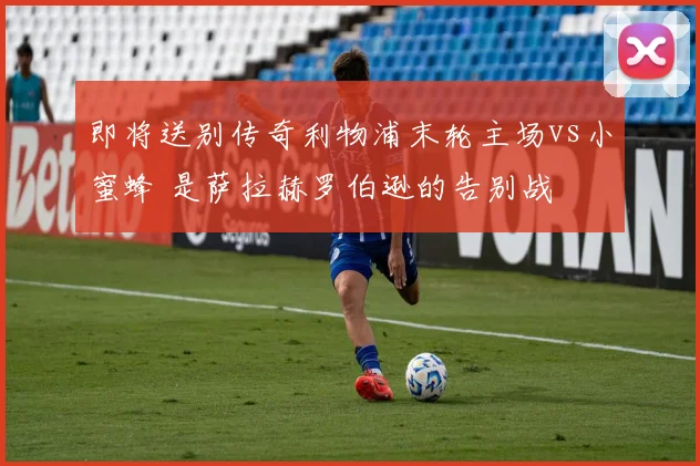 即将送别传奇利物浦末轮主场vs小蜜蜂 是萨拉赫罗伯逊的告别战